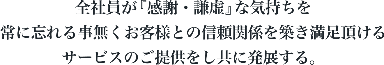 全社員が『感謝・謙虚』な気持ちを常に忘れる事無くお客様との信頼関係を築き満足頂けるサービスのご提供をし共に発展する。